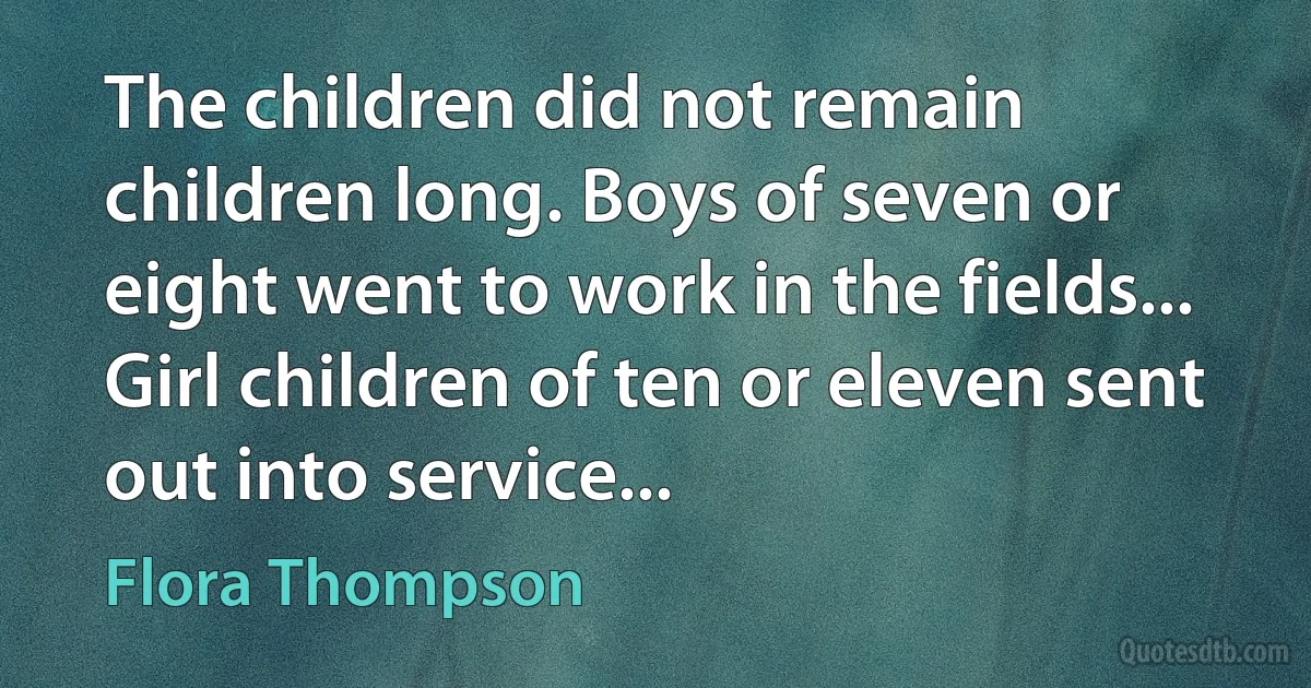 The children did not remain children long. Boys of seven or eight went to work in the fields... Girl children of ten or eleven sent out into service... (Flora Thompson)