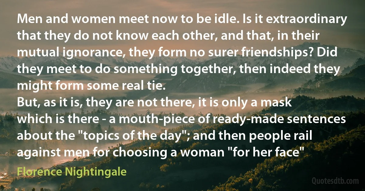 Men and women meet now to be idle. Is it extraordinary that they do not know each other, and that, in their mutual ignorance, they form no surer friendships? Did they meet to do something together, then indeed they might form some real tie.
But, as it is, they are not there, it is only a mask which is there - a mouth-piece of ready-made sentences about the "topics of the day"; and then people rail against men for choosing a woman "for her face" (Florence Nightingale)