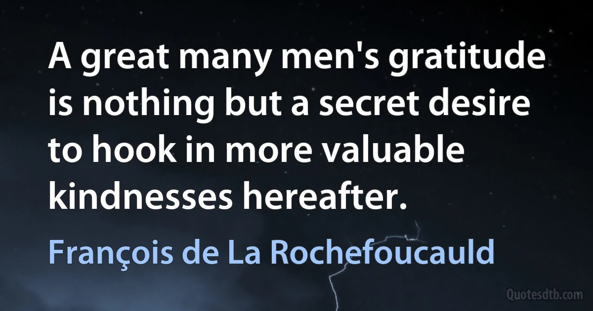 A great many men's gratitude is nothing but a secret desire to hook in more valuable kindnesses hereafter. (François de La Rochefoucauld)