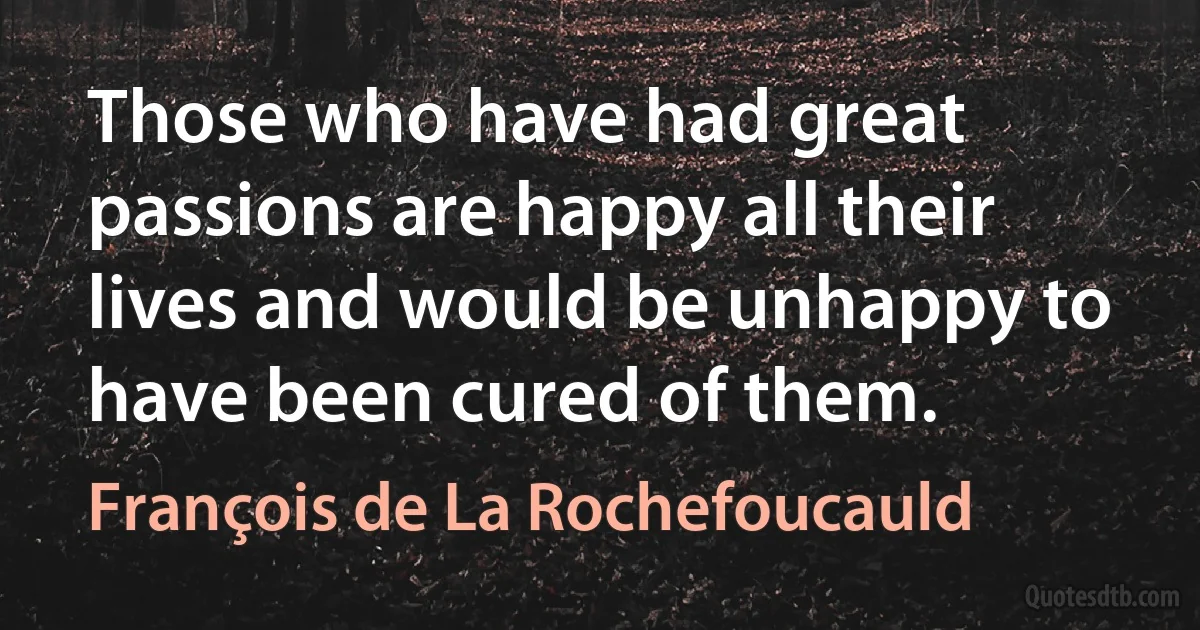 Those who have had great passions are happy all their lives and would be unhappy to have been cured of them. (François de La Rochefoucauld)