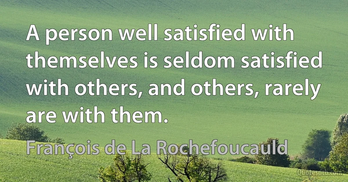 A person well satisfied with themselves is seldom satisfied with others, and others, rarely are with them. (François de La Rochefoucauld)