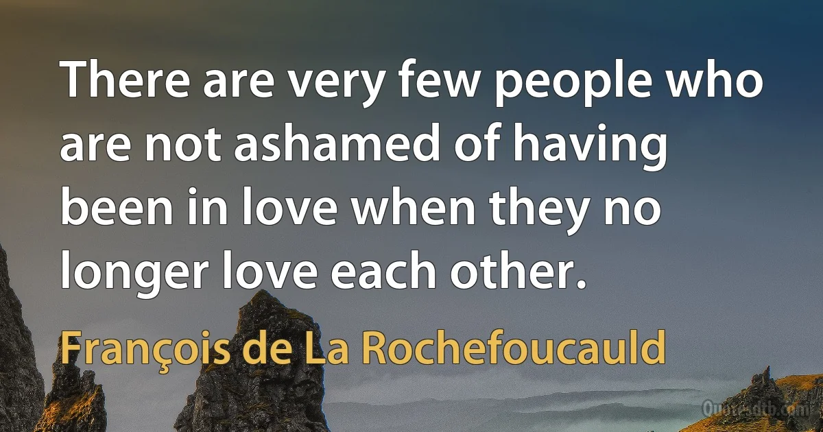 There are very few people who are not ashamed of having been in love when they no longer love each other. (François de La Rochefoucauld)