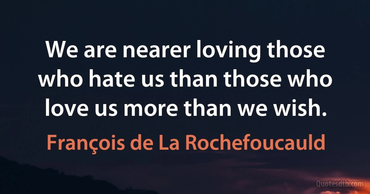 We are nearer loving those who hate us than those who love us more than we wish. (François de La Rochefoucauld)