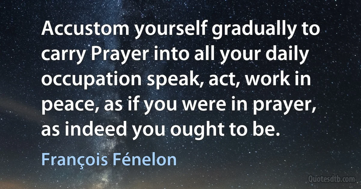 Accustom yourself gradually to carry Prayer into all your daily occupation speak, act, work in peace, as if you were in prayer, as indeed you ought to be. (François Fénelon)