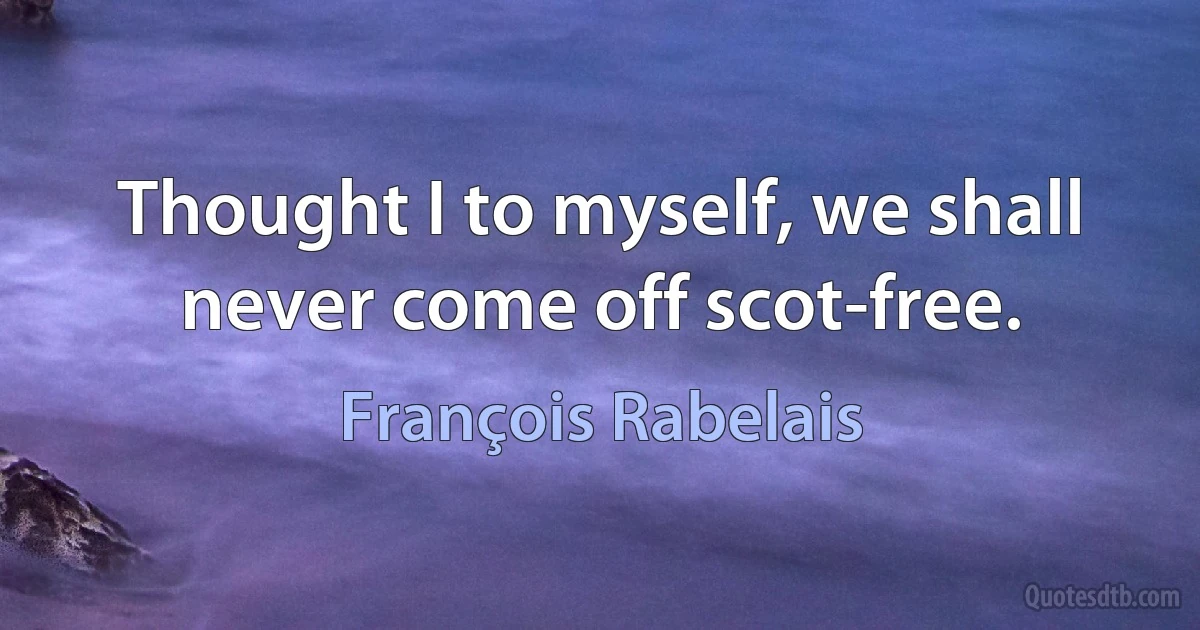 Thought I to myself, we shall never come off scot-free. (François Rabelais)