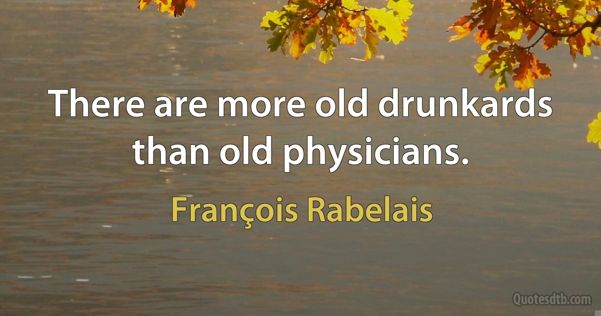 There are more old drunkards than old physicians. (François Rabelais)