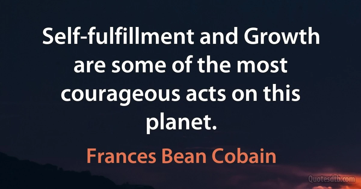 Self-fulfillment and Growth are some of the most courageous acts on this planet. (Frances Bean Cobain)