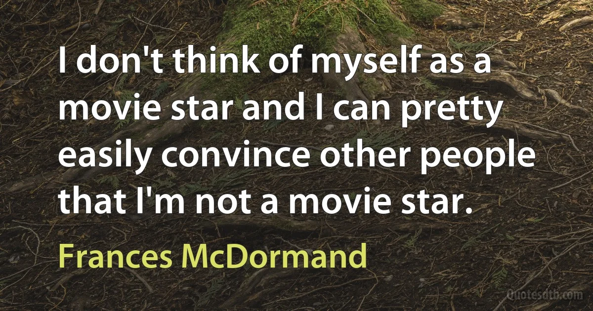 I don't think of myself as a movie star and I can pretty easily convince other people that I'm not a movie star. (Frances McDormand)