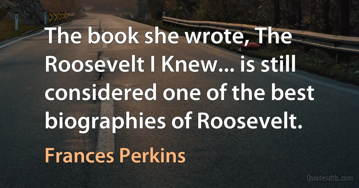 The book she wrote, The Roosevelt I Knew... is still considered one of the best biographies of Roosevelt. (Frances Perkins)