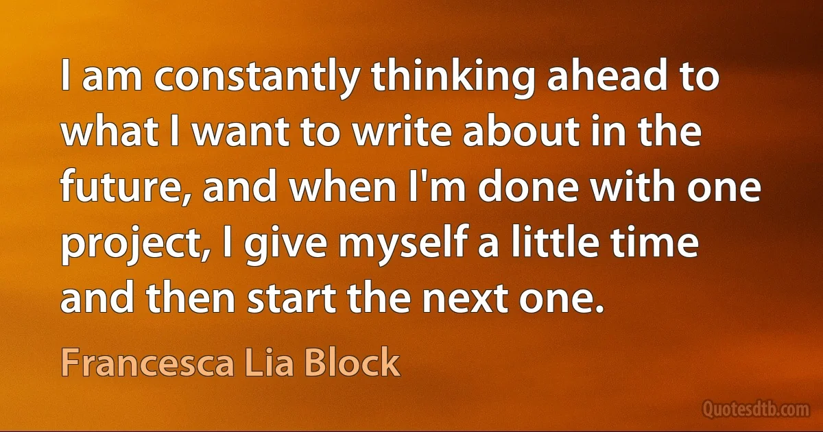 I am constantly thinking ahead to what I want to write about in the future, and when I'm done with one project, I give myself a little time and then start the next one. (Francesca Lia Block)