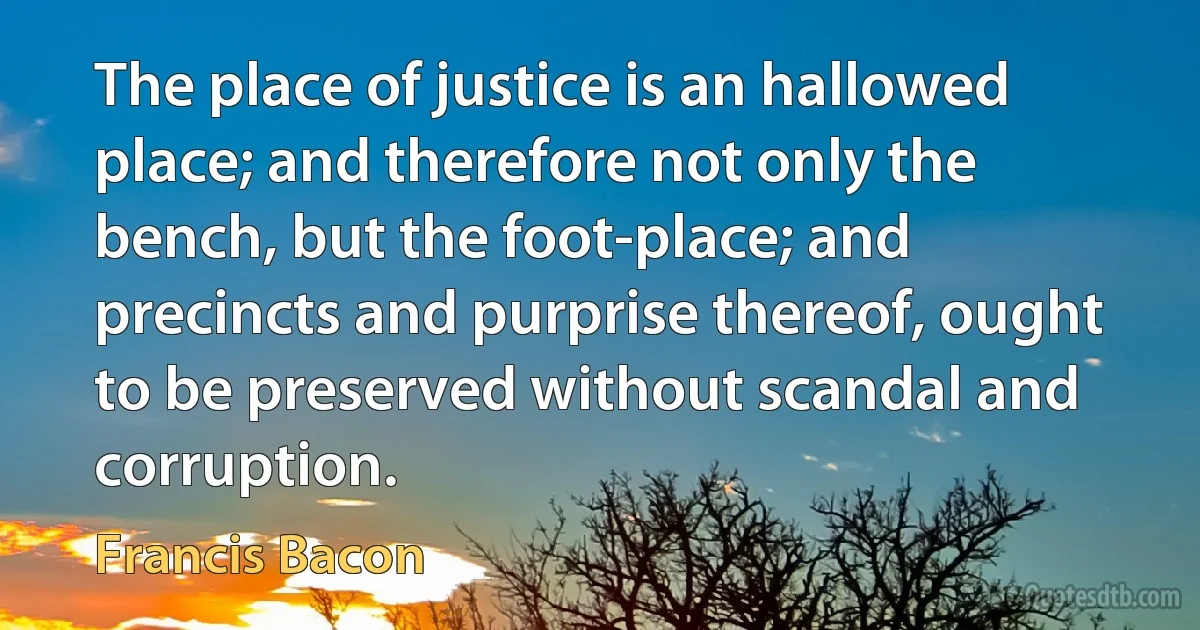 The place of justice is an hallowed place; and therefore not only the bench, but the foot-place; and precincts and purprise thereof, ought to be preserved without scandal and corruption. (Francis Bacon)