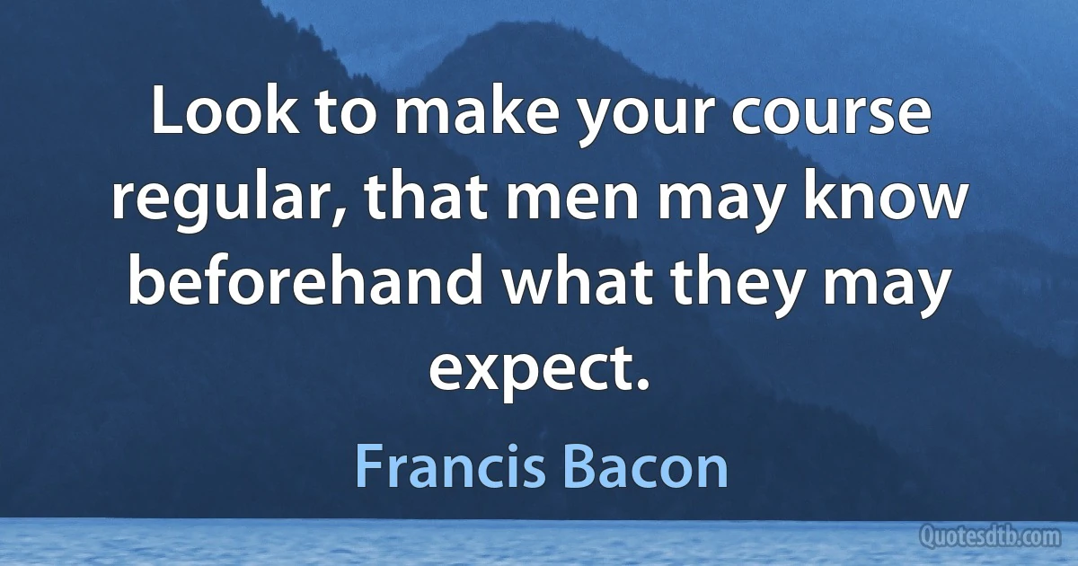 Look to make your course regular, that men may know beforehand what they may expect. (Francis Bacon)