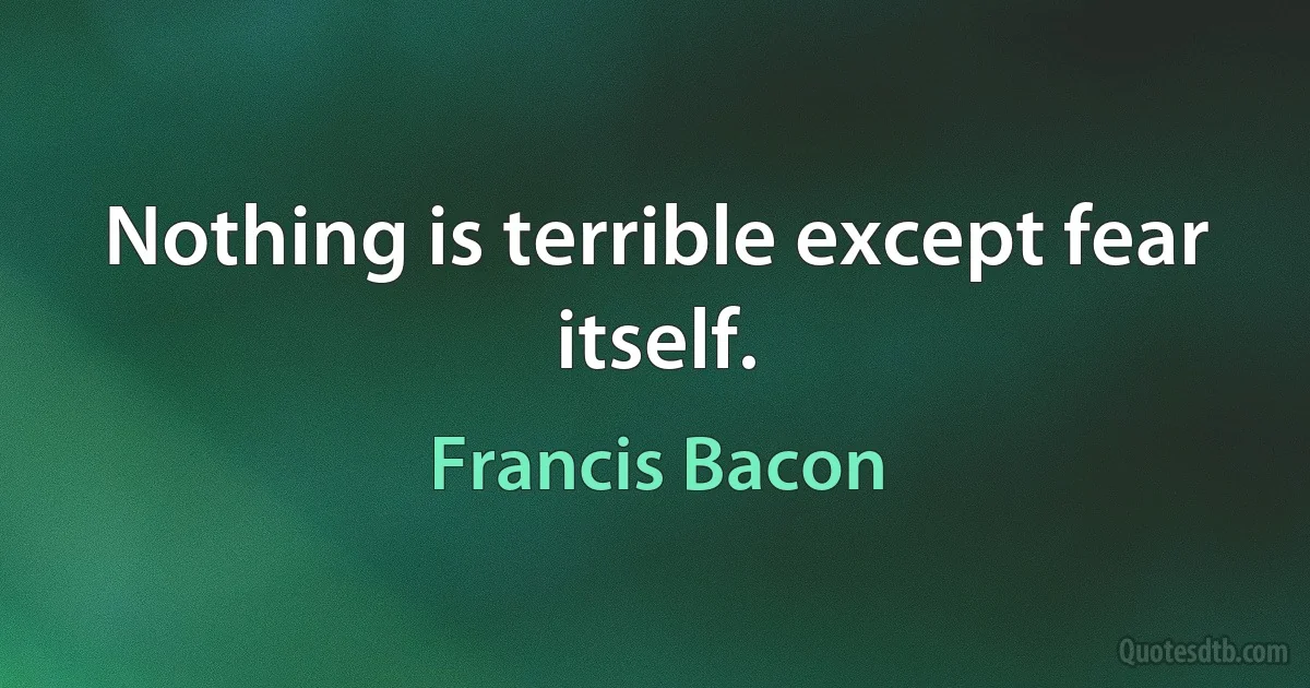 Nothing is terrible except fear itself. (Francis Bacon)