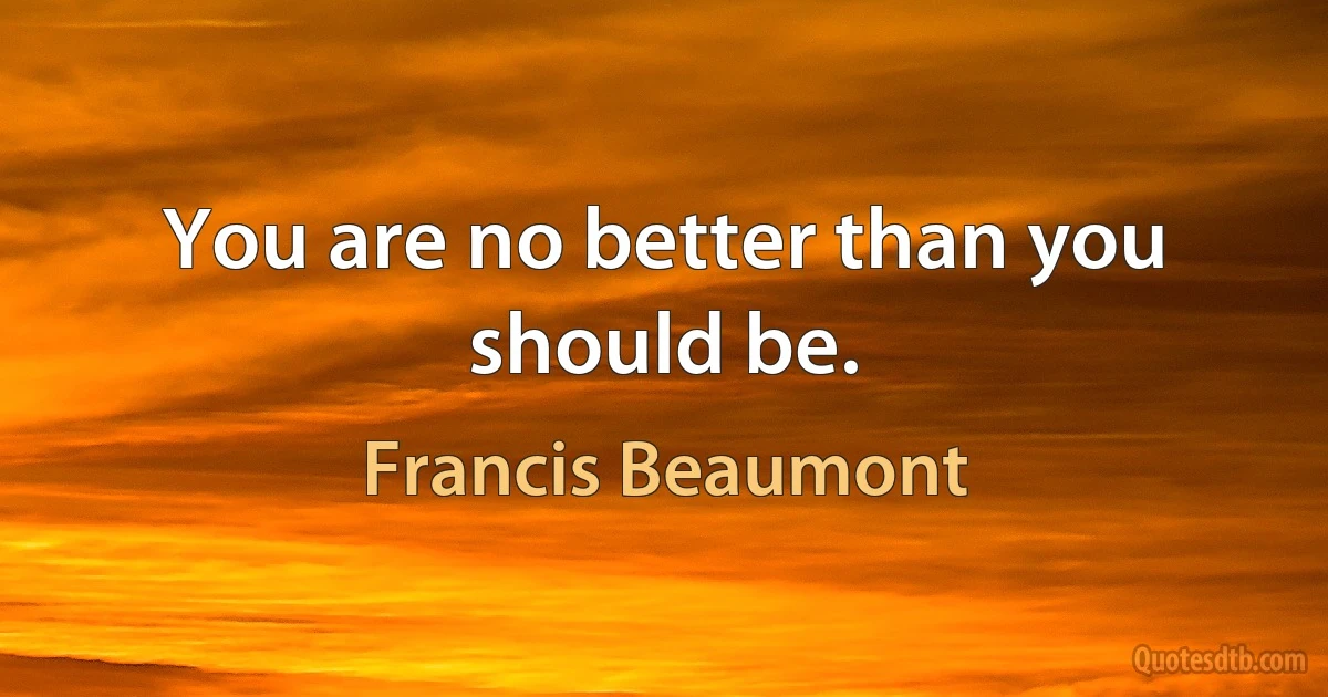 You are no better than you should be. (Francis Beaumont)