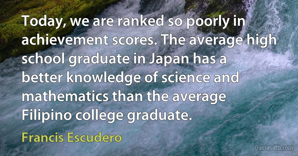 Today, we are ranked so poorly in achievement scores. The average high school graduate in Japan has a better knowledge of science and mathematics than the average Filipino college graduate. (Francis Escudero)