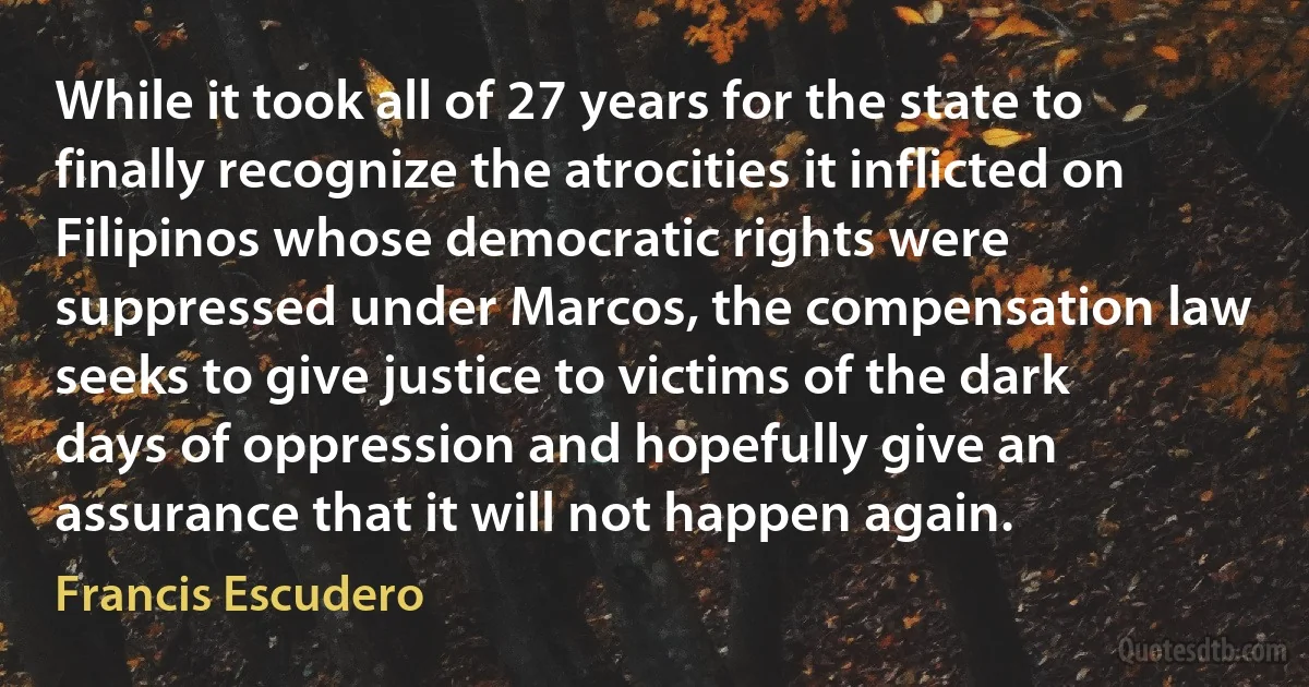 While it took all of 27 years for the state to finally recognize the atrocities it inflicted on Filipinos whose democratic rights were suppressed under Marcos, the compensation law seeks to give justice to victims of the dark days of oppression and hopefully give an assurance that it will not happen again. (Francis Escudero)