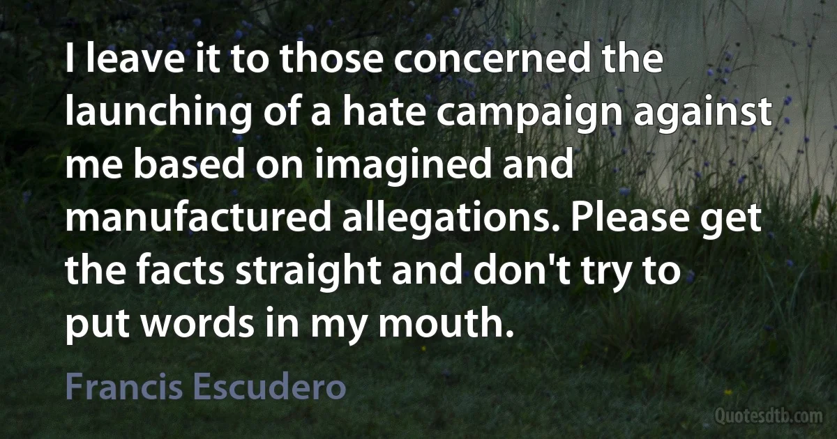 I leave it to those concerned the launching of a hate campaign against me based on imagined and manufactured allegations. Please get the facts straight and don't try to put words in my mouth. (Francis Escudero)