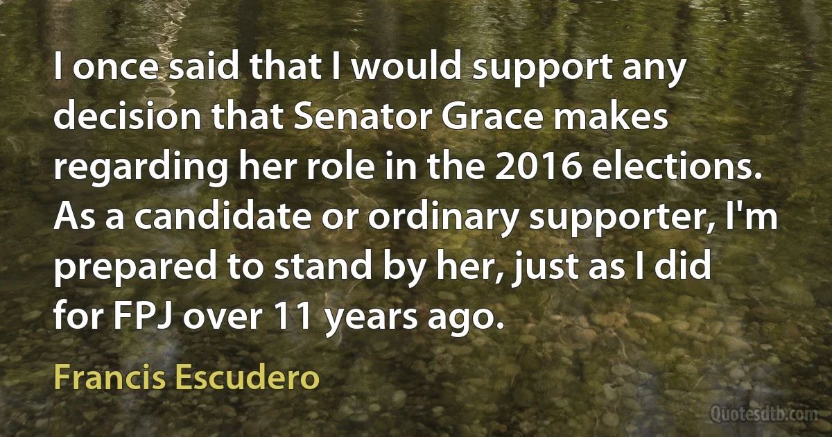 I once said that I would support any decision that Senator Grace makes regarding her role in the 2016 elections. As a candidate or ordinary supporter, I'm prepared to stand by her, just as I did for FPJ over 11 years ago. (Francis Escudero)