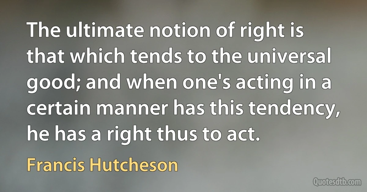 The ultimate notion of right is that which tends to the universal good; and when one's acting in a certain manner has this tendency, he has a right thus to act. (Francis Hutcheson)