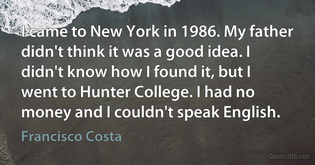 I came to New York in 1986. My father didn't think it was a good idea. I didn't know how I found it, but I went to Hunter College. I had no money and I couldn't speak English. (Francisco Costa)