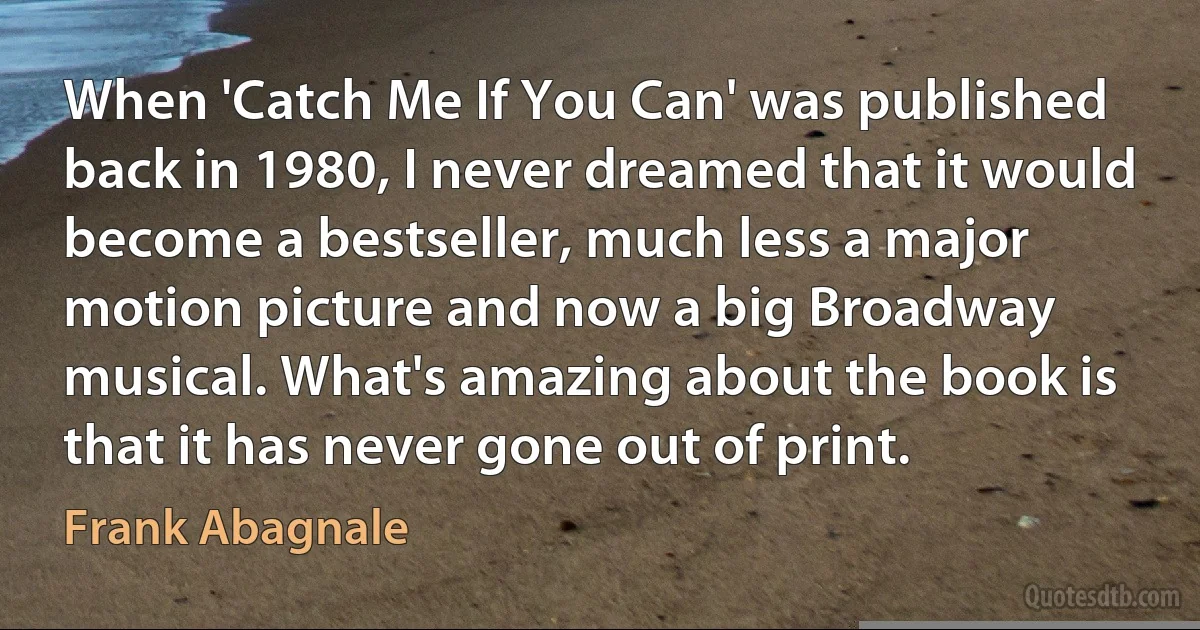 When 'Catch Me If You Can' was published back in 1980, I never dreamed that it would become a bestseller, much less a major motion picture and now a big Broadway musical. What's amazing about the book is that it has never gone out of print. (Frank Abagnale)