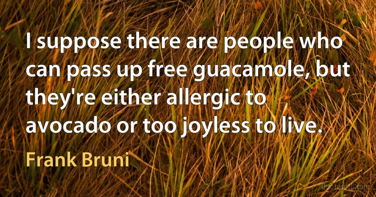 I suppose there are people who can pass up free guacamole, but they're either allergic to avocado or too joyless to live. (Frank Bruni)