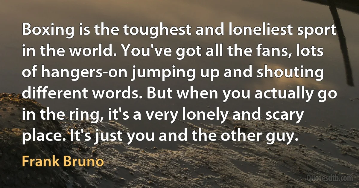 Boxing is the toughest and loneliest sport in the world. You've got all the fans, lots of hangers-on jumping up and shouting different words. But when you actually go in the ring, it's a very lonely and scary place. It's just you and the other guy. (Frank Bruno)