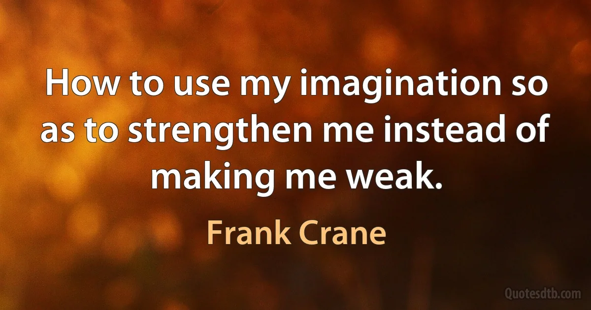 How to use my imagination so as to strengthen me instead of making me weak. (Frank Crane)