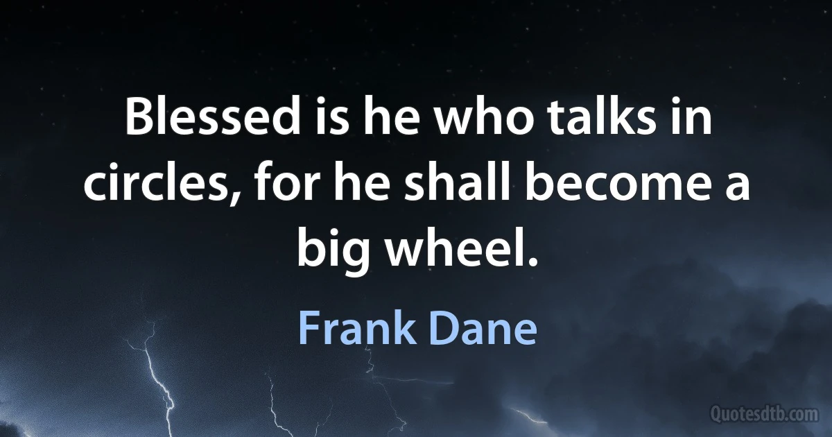 Blessed is he who talks in circles, for he shall become a big wheel. (Frank Dane)