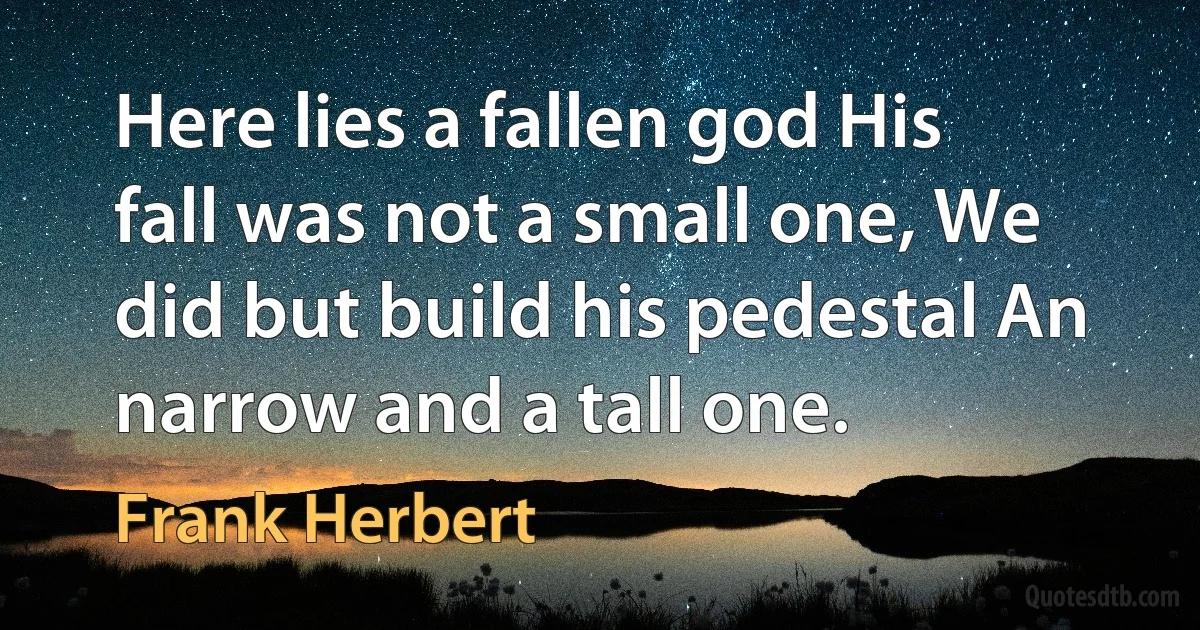 Here lies a fallen god His fall was not a small one, We did but build his pedestal An narrow and a tall one. (Frank Herbert)