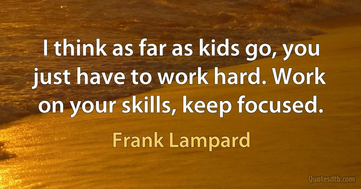 I think as far as kids go, you just have to work hard. Work on your skills, keep focused. (Frank Lampard)