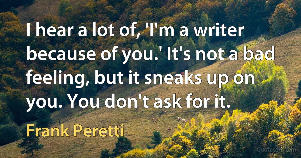 I hear a lot of, 'I'm a writer because of you.' It's not a bad feeling, but it sneaks up on you. You don't ask for it. (Frank Peretti)