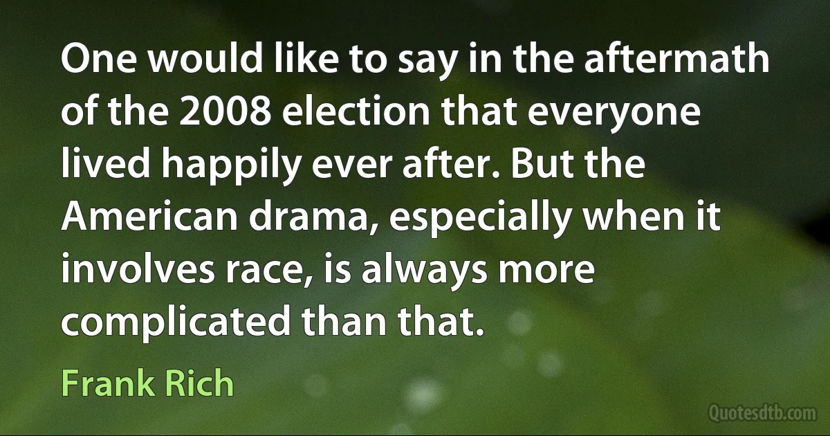 One would like to say in the aftermath of the 2008 election that everyone lived happily ever after. But the American drama, especially when it involves race, is always more complicated than that. (Frank Rich)