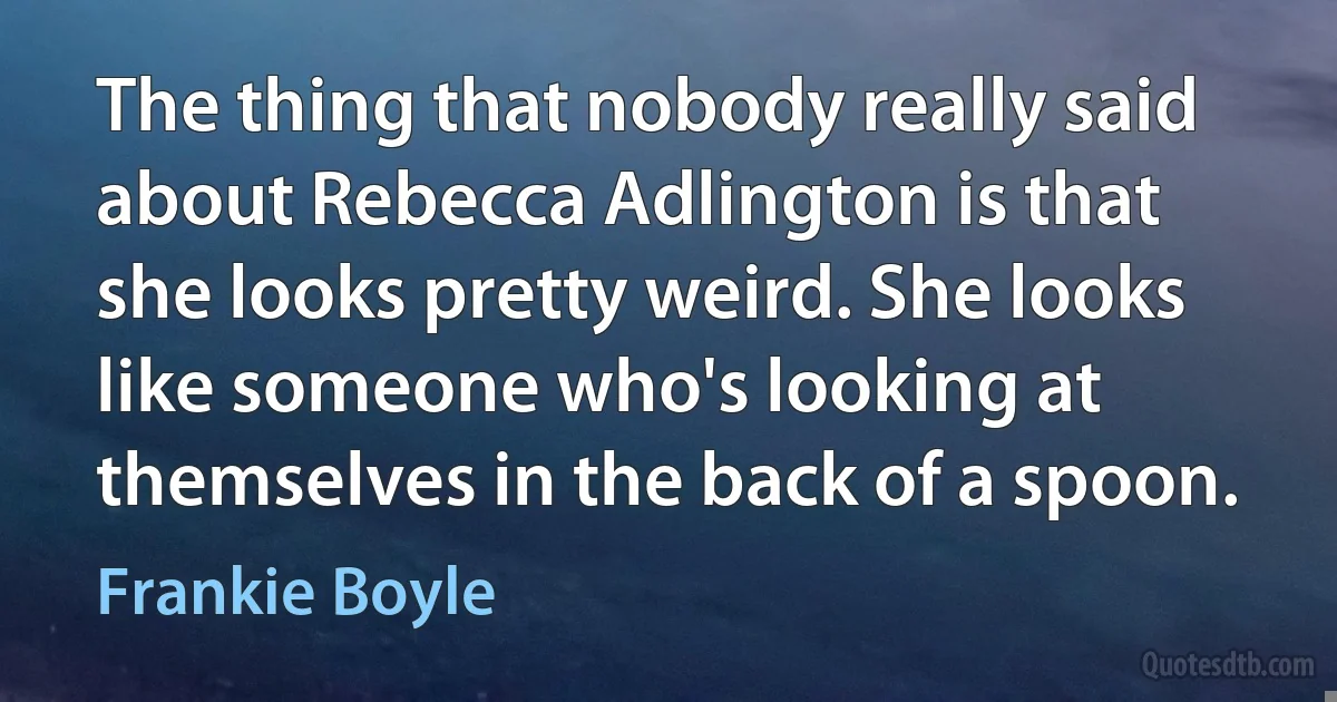 The thing that nobody really said about Rebecca Adlington is that she looks pretty weird. She looks like someone who's looking at themselves in the back of a spoon. (Frankie Boyle)