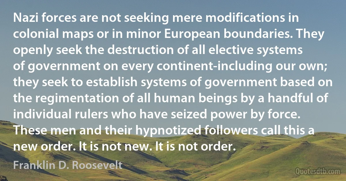 Nazi forces are not seeking mere modifications in colonial maps or in minor European boundaries. They openly seek the destruction of all elective systems of government on every continent-including our own; they seek to establish systems of government based on the regimentation of all human beings by a handful of individual rulers who have seized power by force. These men and their hypnotized followers call this a new order. It is not new. It is not order. (Franklin D. Roosevelt)