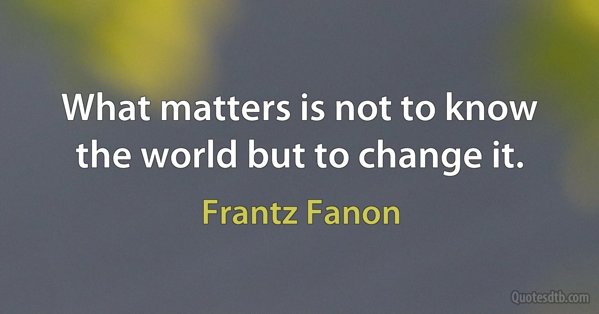 What matters is not to know the world but to change it. (Frantz Fanon)