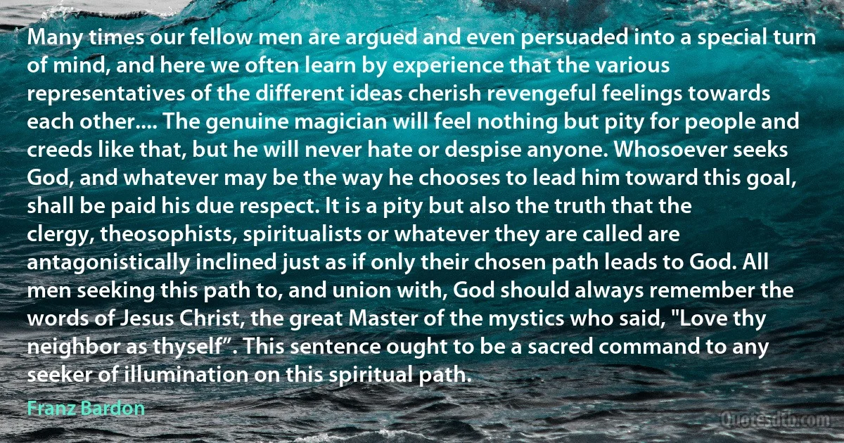 Many times our fellow men are argued and even persuaded into a special turn of mind, and here we often learn by experience that the various representatives of the different ideas cherish revengeful feelings towards each other.... The genuine magician will feel nothing but pity for people and creeds like that, but he will never hate or despise anyone. Whosoever seeks God, and whatever may be the way he chooses to lead him toward this goal, shall be paid his due respect. It is a pity but also the truth that the clergy, theosophists, spiritualists or whatever they are called are antagonistically inclined just as if only their chosen path leads to God. All men seeking this path to, and union with, God should always remember the words of Jesus Christ, the great Master of the mystics who said, "Love thy neighbor as thyself”. This sentence ought to be a sacred command to any seeker of illumination on this spiritual path. (Franz Bardon)