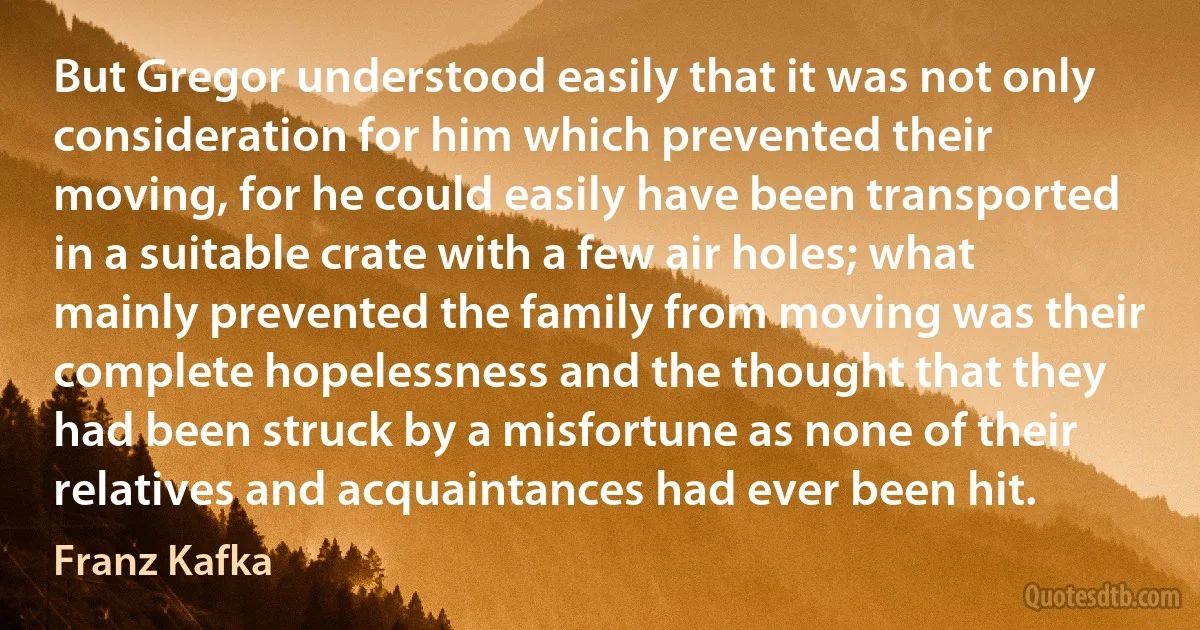 But Gregor understood easily that it was not only consideration for him which prevented their moving, for he could easily have been transported in a suitable crate with a few air holes; what mainly prevented the family from moving was their complete hopelessness and the thought that they had been struck by a misfortune as none of their relatives and acquaintances had ever been hit. (Franz Kafka)