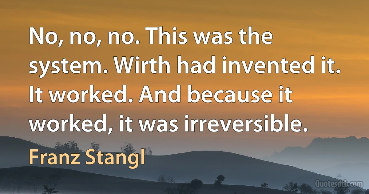 No, no, no. This was the system. Wirth had invented it. It worked. And because it worked, it was irreversible. (Franz Stangl)