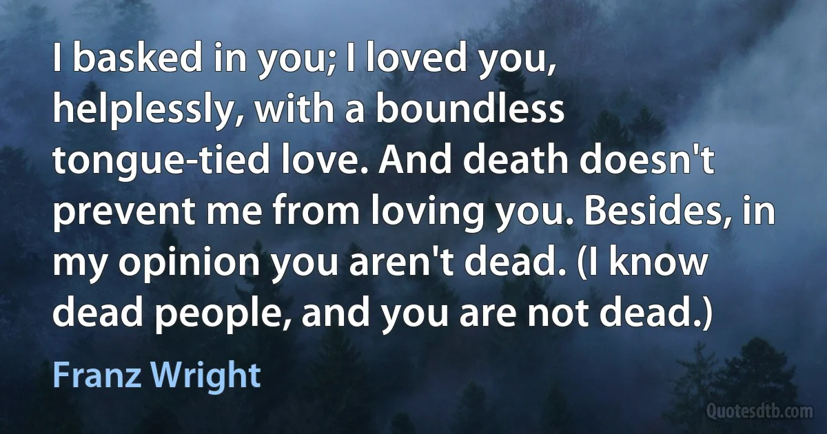 I basked in you; I loved you, helplessly, with a boundless tongue-tied love. And death doesn't prevent me from loving you. Besides, in my opinion you aren't dead. (I know dead people, and you are not dead.) (Franz Wright)