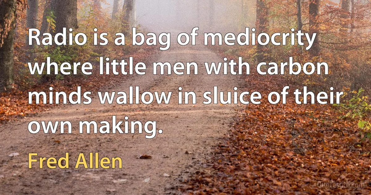 Radio is a bag of mediocrity where little men with carbon minds wallow in sluice of their own making. (Fred Allen)