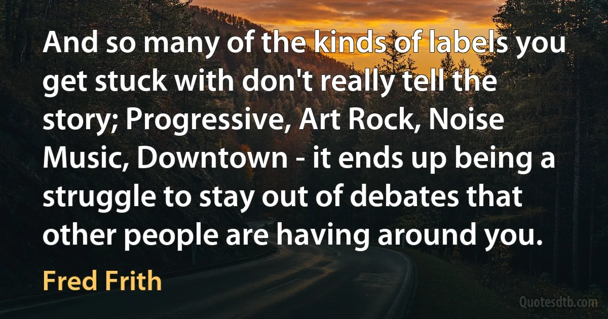 And so many of the kinds of labels you get stuck with don't really tell the story; Progressive, Art Rock, Noise Music, Downtown - it ends up being a struggle to stay out of debates that other people are having around you. (Fred Frith)