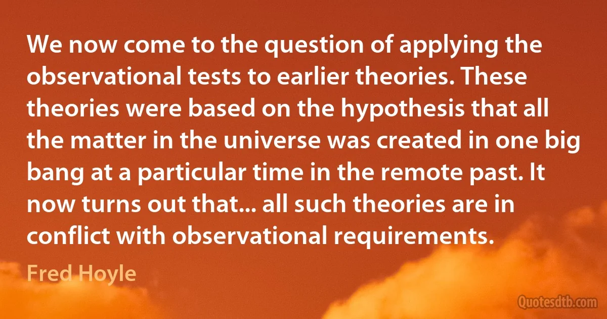 We now come to the question of applying the observational tests to earlier theories. These theories were based on the hypothesis that all the matter in the universe was created in one big bang at a particular time in the remote past. It now turns out that... all such theories are in conflict with observational requirements. (Fred Hoyle)