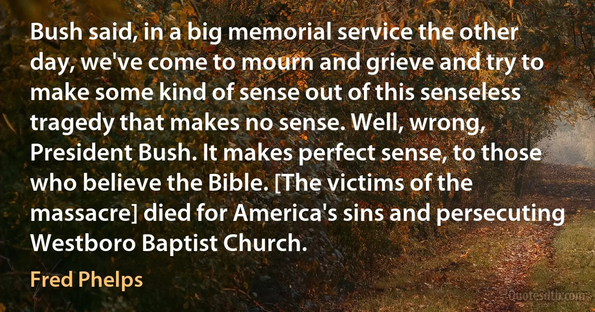 Bush said, in a big memorial service the other day, we've come to mourn and grieve and try to make some kind of sense out of this senseless tragedy that makes no sense. Well, wrong, President Bush. It makes perfect sense, to those who believe the Bible. [The victims of the massacre] died for America's sins and persecuting Westboro Baptist Church. (Fred Phelps)