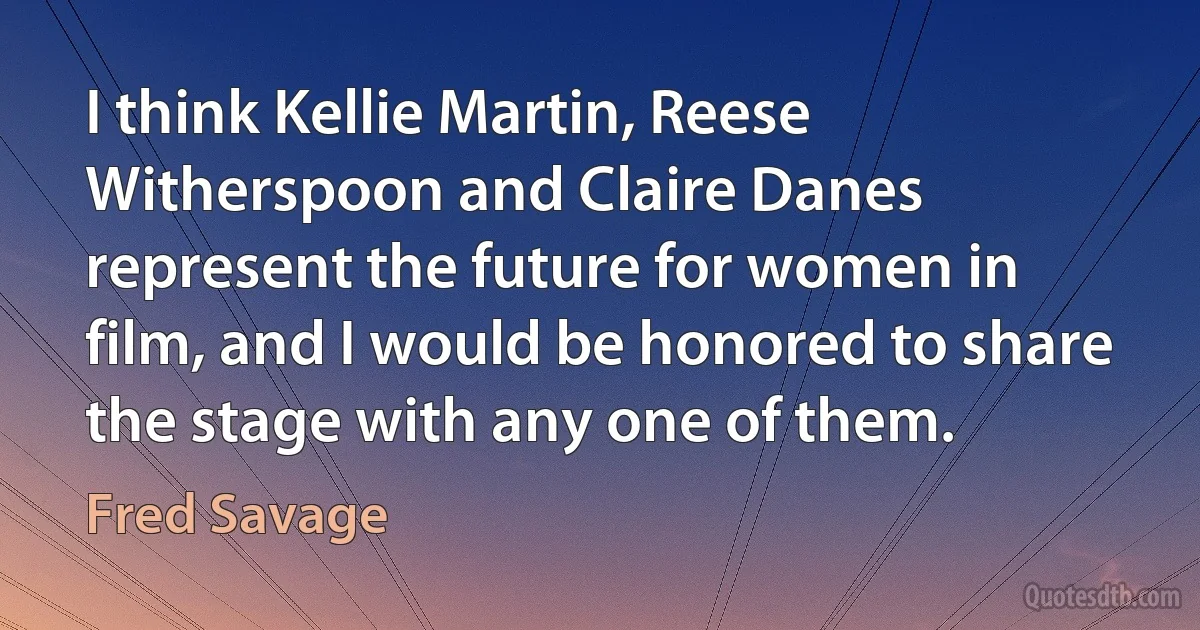 I think Kellie Martin, Reese Witherspoon and Claire Danes represent the future for women in film, and I would be honored to share the stage with any one of them. (Fred Savage)