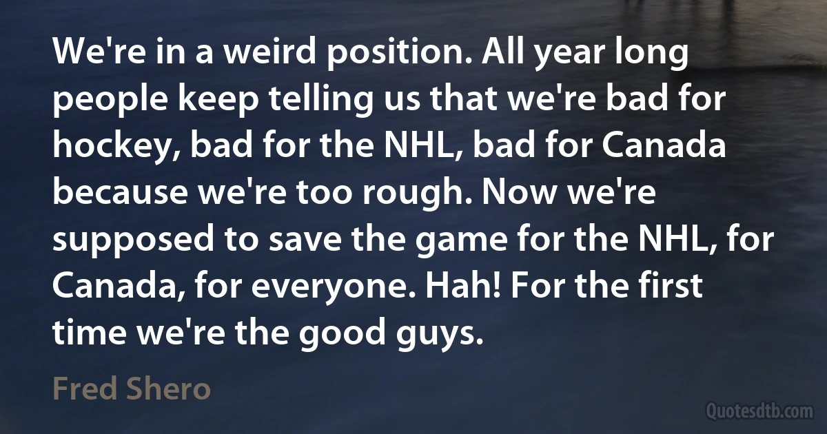 We're in a weird position. All year long people keep telling us that we're bad for hockey, bad for the NHL, bad for Canada because we're too rough. Now we're supposed to save the game for the NHL, for Canada, for everyone. Hah! For the first time we're the good guys. (Fred Shero)