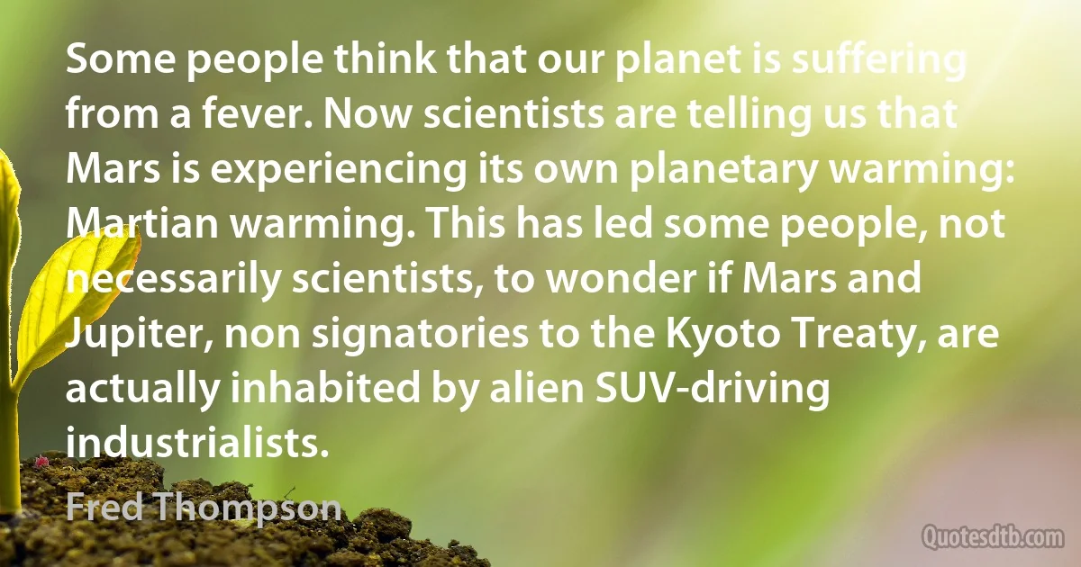 Some people think that our planet is suffering from a fever. Now scientists are telling us that Mars is experiencing its own planetary warming: Martian warming. This has led some people, not necessarily scientists, to wonder if Mars and Jupiter, non signatories to the Kyoto Treaty, are actually inhabited by alien SUV-driving industrialists. (Fred Thompson)