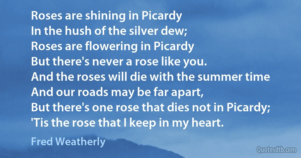 Roses are shining in Picardy
In the hush of the silver dew;
Roses are flowering in Picardy
But there's never a rose like you.
And the roses will die with the summer time
And our roads may be far apart,
But there's one rose that dies not in Picardy;
'Tis the rose that I keep in my heart. (Fred Weatherly)