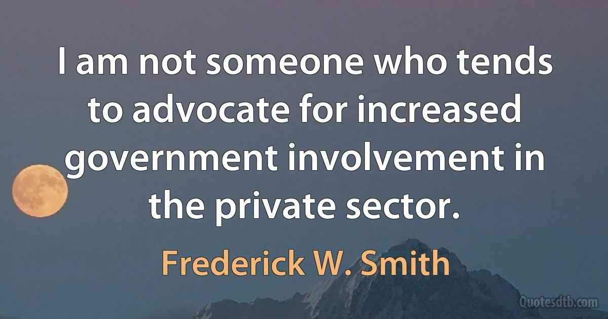 I am not someone who tends to advocate for increased government involvement in the private sector. (Frederick W. Smith)