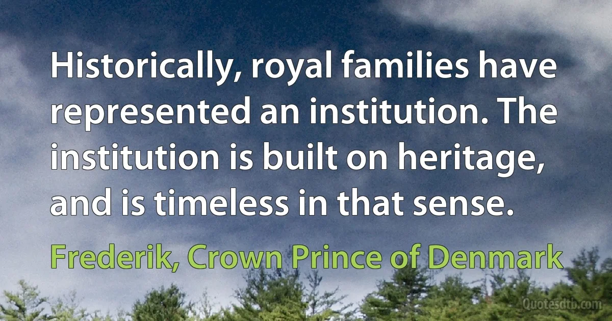 Historically, royal families have represented an institution. The institution is built on heritage, and is timeless in that sense. (Frederik, Crown Prince of Denmark)